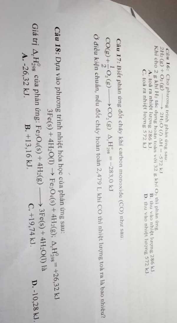 Cầu 16: Cho phương trình phản ứng sau
2H_2(g)+O_2(g) _  2H_2O (1) △ H=-572kJ
Khỉ cho 2 g khí H_2 tác dụng hoàn toàn với 32 g kh(O_2 thì phàn ứng
A toà ra nhiệt lượng 286 kJ. B. thu vào nhiệt lượng 286 kJ.
C. toả ra nhiệt lượng 572 kJ D. thu vào nhiệt lượng 572 kJ.
Cầu 17: Biết phản ứng đốt cháy khí carbon monoxide (CO) như sau.
CO(g)+ 1/2 O_2(g)to CO_2(g)△ _rH_(298)°=-283,0kJ
Ở điều kiện chuẩn, nếu đốt cháy hoàn toàn 2, 479 L khí CO thì nhiệt lượng toả ra là bao nhiêu?
Câu 18: Dựa vào phương trình nhiệt hóa học của phản ứng sau:
3Fe(s)+4H_2O(l)to Fe_3O_4(s)+4H_2(g);△ _rH_(298)^0=+26,32kJ
Giá trị △ _rH_(298)^0 của phản ứng: Fe_3O_4(s)+4H_2(g)to 3Fe(s)+4H_2O(l)la D. -10, 28 kJ.
A. -26, 32 kJ. B. +13, 16 kJ. C. +19,74 kJ