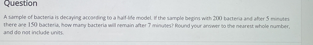 sample of bacteria is decaying according to a half-life model. If the sample begins with 200 bacteria and after 5 minutes
there are 150 bacteria, how many bacteria will remain after 7 minutes? Round your answer to the nearest whole number,
and do not include units.