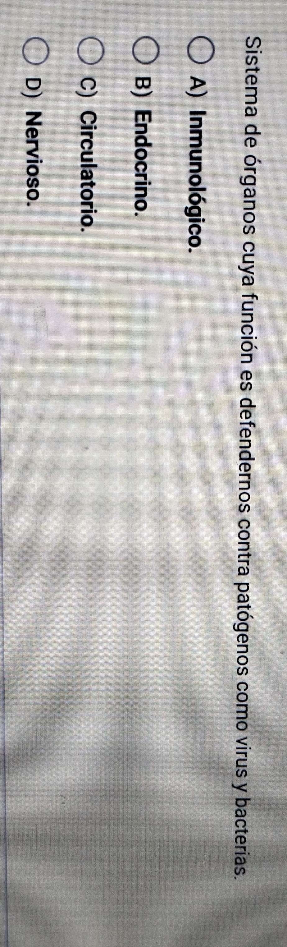Sistema de órganos cuya función es defendernos contra patógenos como virus y bacterias.
A) Inmunológico.
B) Endocrino.
C) Circulatorio.
D) Nervioso.