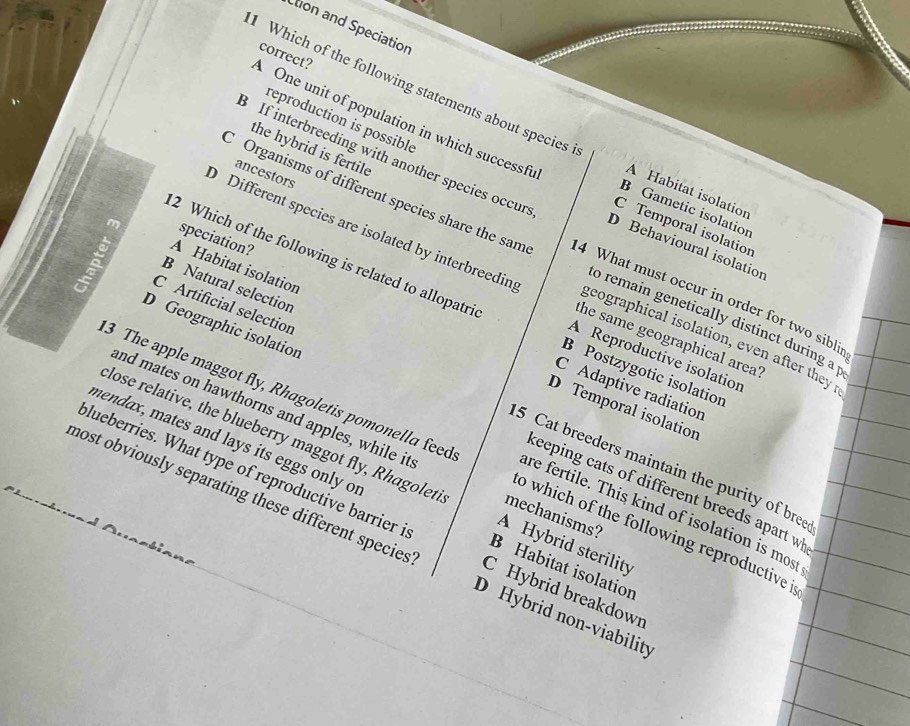 Étion and Speciation
correct?
Which of the following statements about species A Habitat isolation
One unit of population in which successfu
ancestors
3 If interbreeding with another species occur C Temporal isolation
reproduction is possible D Behavioural isolation
B Gametic isolation
speciation?
C Organisms of different species share the sam 4 What must occur in order for two sibli
the hybrid is fertile o remain genetically distinct during a 
m A Habitat isolation
Different species are isolated by interbreedin the same geographical area'
B Natural selection
2 Which of the following is related to allopatri B Postzygotic isolation
D Geographic isolation
geographical isolation, even after they
A Reproductive isolation
C Adaptive radiation
C Artificial selection 5 Cat breeders maintain the purity of bree
D Temporal isolation
and mates on hawthorns and apples, while it mechanisms?
3 The apple maggot fly, Rhagoletis pomonella feed o which of the following reproductive i
lose relative, the blueberry maggot fly, Rhagoleti A Hybrid sterility
mendax, mates and lays its eggs only or B Habitat isolation
keeping cats of different breeds apart w
plueberries. What type of reproductive barrier i C Hybrid breakdown
are fertile. This kind of isolation is most
most obviously separating these different species D Hybrid non-viability