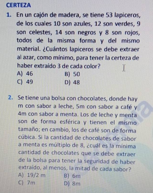 CERTEZA
1. En un cajón de madera, se tiene 53 lapiceros,
de los cuales 10 son azules, 12 son verdes, 9
son celestes, 14 son negros y 8 son rojos,
todos de la misma forma y del mismo
material. ¿Cuántos lapiceros se debe extraer
al azar, como mínimo, para tener la certeza de
haber extraído 3 de cada color?
A) 46 B) 50
C) 49 D) 48
2. Se tiene una bolsa con chocolates, donde hay
m con sabor a leche, 5m con sabor a café y
4m con sabor a menta. Los de leche y menta
son de forma esférica y tienen el mismo
tamaño; en cambio, los de café son de forma
cúbica. Si la cantidad de chocolates de sabor
a menta es múltiplo de 8, ¿cuál es la mínima
cantidad de chocolates que se debe extraer
de la bolsa para tener la seguridad de haber
extraído, al menos, la mitad de cada sabor?
A) 19/2 m B) 6m
C) 7m D) 8m