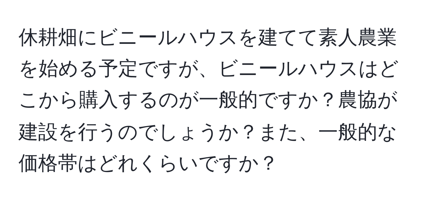 休耕畑にビニールハウスを建てて素人農業を始める予定ですが、ビニールハウスはどこから購入するのが一般的ですか？農協が建設を行うのでしょうか？また、一般的な価格帯はどれくらいですか？