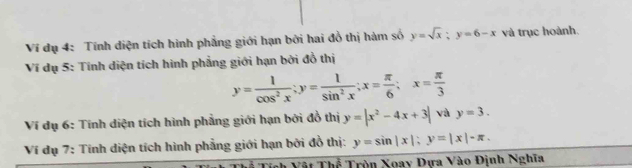 Ví dụ 4: Tính diện tích hình phẳng giới hạn bởi hai đồ thị hàm số y=sqrt(x); y=6-x và trục hoành. 
Ví dụ 5: Tính diện tích hình phẳng giới hạn bởi đồ thị
y= 1/cos^2x ; y= 1/sin^2x ; x= π /6 ; x= π /3 
Ví dụ 6: Tính diện tích hình phẳng giới hạn bởi đồ thị y=|x^2-4x+3| và y=3. 
Ví dụ 7: Tính diện tích hình phẳng giới hạn bởi đồ thị: y=sin |x|; y=|x|-π. 
Tất Thể Tròn Xoay Đựa Vào Định Nghĩa