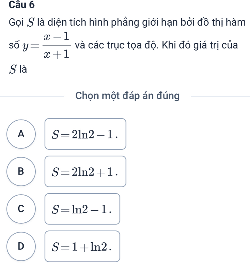 Gọi S là diện tích hình phẳng giới hạn bởi đồ thị hàm
số y= (x-1)/x+1  và các trục tọa độ. Khi đó giá trị của
S là
Chọn một đáp án đúng
A S=2ln 2-1.
B S=2ln 2+1.
C S=ln 2-1.
D S=1+ln 2.