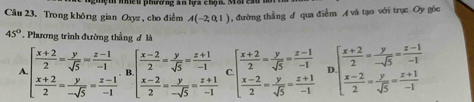 nghện nhều phương an lựa chọn. Môi cầu m
Câu 23. Trong không gian Oxyz , cho điểm A(-2,0,1) , đường thẳng d qua điểm A và tạo với trục Oy góc
45°. Phương trình đường thẳng đ là
A beginarrayl  (x+2)/2 = y/sqrt(5) = (z-1)/-1   (x+2)/2 = y/-sqrt(5) = (z-1)/-1 endarray. B beginarrayl  (x-2)/2 = y/sqrt(5) = (z+1)/-1   (x-2)/2 = y/-sqrt(5) = (z+1)/-1 endarray. C beginarrayl  (x+2)/2 = y/sqrt(5) = (z-1)/-1   (x-2)/2 = y/sqrt(5) = (z+1)/-1 endarray. D beginarrayl  (x+2)/2 = y/-sqrt(5) = (z-1)/-1   (x-2)/2 = y/sqrt(5) = (z+1)/-1 endarray.