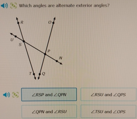 Which angles are alternate exterior angles?
∠ RSP and ∠ QPN ∠ RSU and ∠ QPS
∠ QPN and ∠ RSU ∠ TSU and ∠ OPS