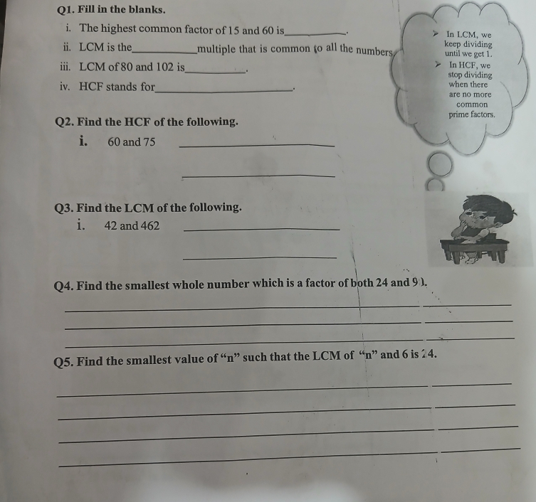 Fill in the blanks. 
i. The highest common factor of 15 and 60 is_ . In LCM, we 
keep dividing 
ii. LCM is the_ multiple that is common to all the numbers until we get 1. 
iii. LCM of 80 and 102 is_ . stop dividing In HCF, we 
iv. HCF stands for_ . 
when there 
are no more 
common 
Q2. Find the HCF of the following. prime factors. 
i. 60 and 75 _ 
_ 
Q3. Find the LCM of the following. 
i. 42 and 462 _ 
_ 
Q4. Find the smallest whole number which is a factor of both 24 and 9 ). 
_ 
_ 
_ 
_ 
_ 
Q5. Find the smallest value of “ n ” such that the LCM of “ n ” and 6 is 24. 
_ 
_ 
_ 
_ 
_