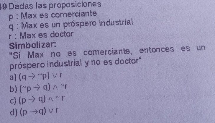 Dadas las proposiciones
p : Max es comerciante
q : Max es un próspero industrial
r : Max es doctor
Simbolizar:
"Si Max no es comerciante, entonces es un
próspero industrial y no es doctor"
a) (qto^(sim)p)vee r
b) (^sim pto q)wedge^(sim)r
c) (pto q)wedge^(sim)r
d) (pto q)vee r