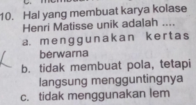 Hal yang membuat karya kolase
Henri Matisse unik adalah ....
a. menggunakan kert as
berwarna
b. tidak membuat pola, tetapi
langsung mengguntingnya
c. tidak menggunakan lem