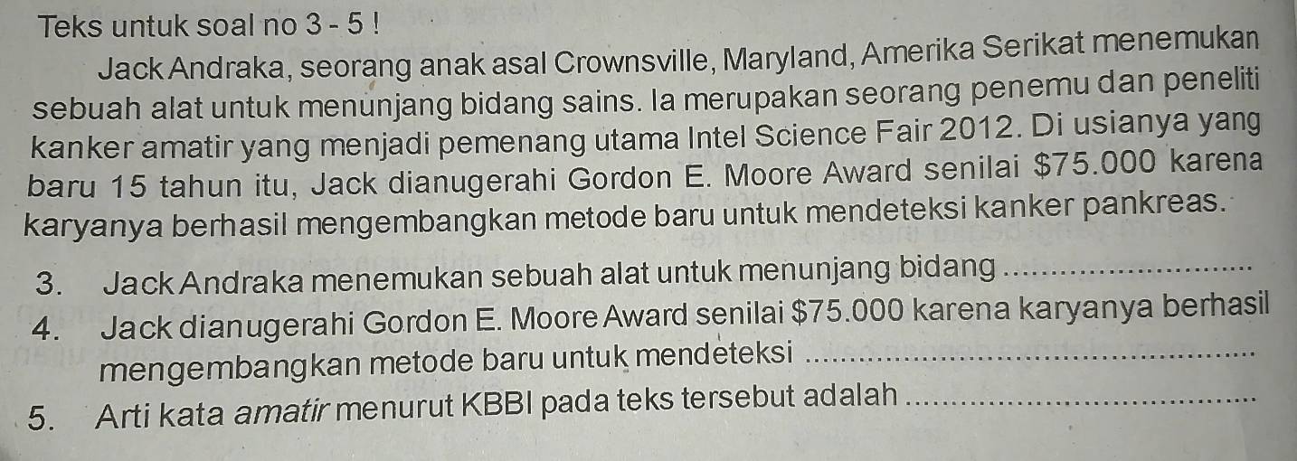 Teks untuk soal no 3 - 5 ! 
Jack Andraka, seorang anak asal Crownsville, Maryland, Amerika Serikat menemukan 
sebuah alat untuk menunjang bidang sains. Ia merupakan seorang penemu dan peneliti 
kanker amatir yang menjadi pemenang utama Intel Science Fair 2012. Di usianya yang 
baru 15 tahun itu, Jack dianugerahi Gordon E. Moore Award senilai $75.000 karena 
karyanya berhasil mengembangkan metode baru untuk mendeteksi kanker pankreas. 
3. Jack Andraka menemukan sebuah alat untuk menunjang bidang_ 
4. Jack dianugerahi Gordon E. Moore Award senilai $75.000 karena karyanya berhasil 
mengembangkan metode baru untuk mendeteksi_ 
5. Arti kata amatir menurut KBBI pada teks tersebut adalah_