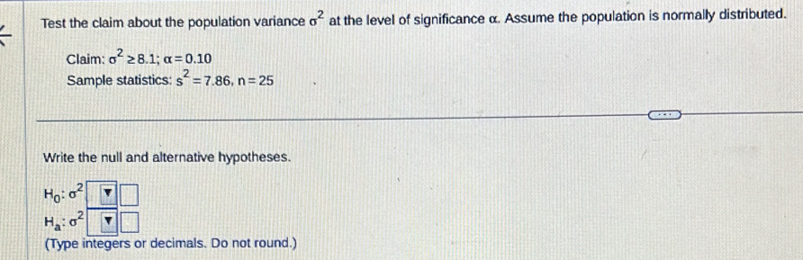 Test the claim about the population variance sigma^2 at the level of significance α. Assume the population is normally distributed. 
Claim: sigma^2≥ 8.1; alpha =0.10
Sample statistics: s^2=7.86, n=25
Write the null and alternative hypotheses.
H_0:sigma^2 1
H_a:sigma^2 | ) 
(Type integers or decimals. Do not round.)