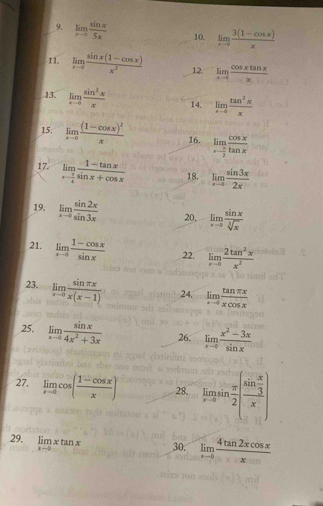limlimits _xto 0 sin x/5x 
10. limlimits _xto 0 (3(1-cos x))/x 
11. limlimits _xto 0 (sin x(1-cos x))/x^2  12. limlimits _xto 0 cos xtan x/x 
13. limlimits _xto 0 sin^2x/x 
14. limlimits _xto 0 tan^2x/x 
15. limlimits _xto 0frac (1-cos x)^2x
16. limlimits _xto  π /2  cos x/tan x 
17. limlimits _xto  π /4  (1-tan x)/sin x+cos x 
18. limlimits _xto 0 sin 3x/2x 
19. limlimits _xto 0 sin 2x/sin 3x 
20. limlimits _xto 0 sin x/sqrt[3](x) 
21. limlimits _xto 0 (1-cos x)/sin x 
22. limlimits _xto 0 2tan^2x/x^2 
23. limlimits _xto 0 sin π x/x(x-1) 
24. limlimits _xto 0 tan π x/xcos x 
25. limlimits _xto 0 sin x/4x^2+3x 
26. limlimits _xto 0 (x^2-3x)/sin x 
27. limlimits _xto 0cos ( (1-cos x)/x )
28. limlimits _xto asin  π /2 (frac sin  x/3 x)
29. limlimits _xto 0xtan x
30. limlimits _xto 0 4tan 2xcos x/x 