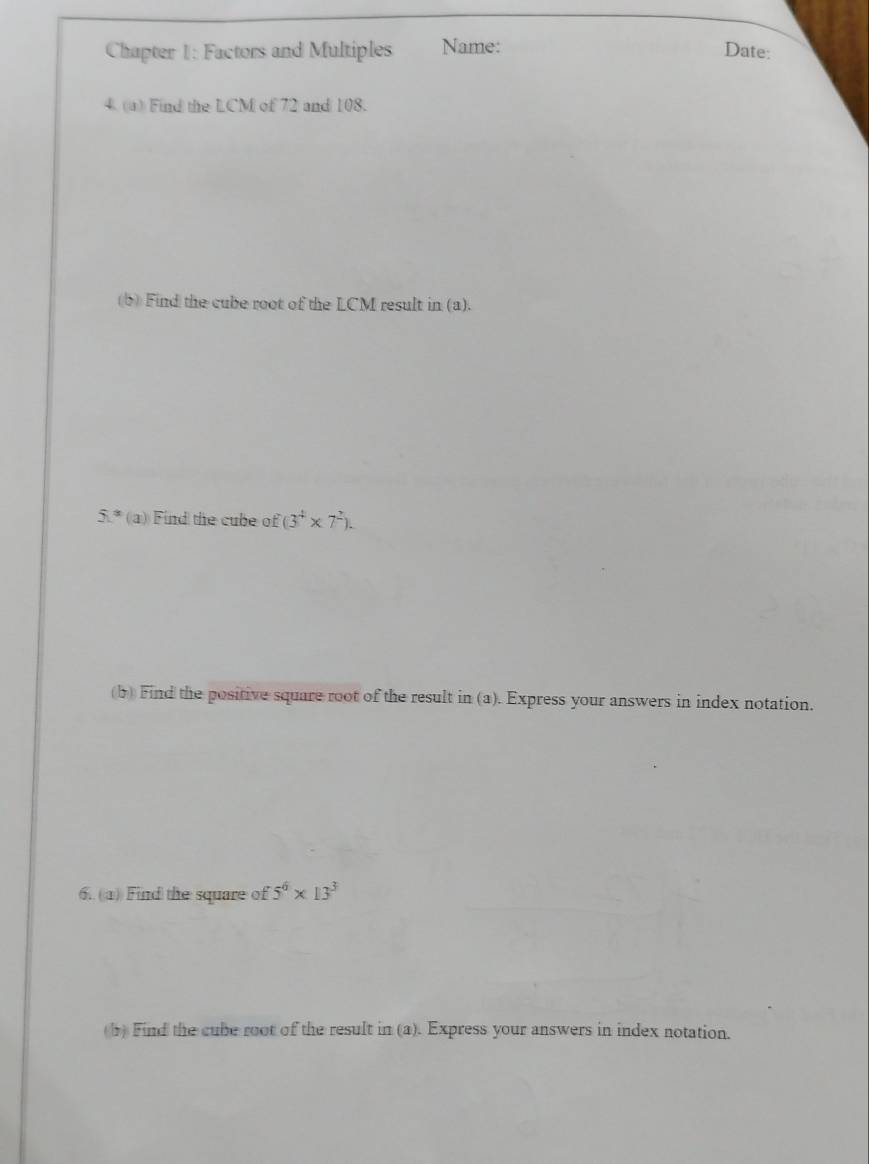 Chapter 1: Factors and Multiples Name: Date: 
4. (a) Find the LCM of 72 and 108. 
(b) Find the cube root of the LCM result in (a).
51° (a) Find the cube of (3^4* 7^2). 
(b) Find the positive square root of the result in (a). Express your answers in index notation. 
6. (a) Find the square of 5^6* 13^3
(1) Find the cube root of the result in (a). Express your answers in index notation.