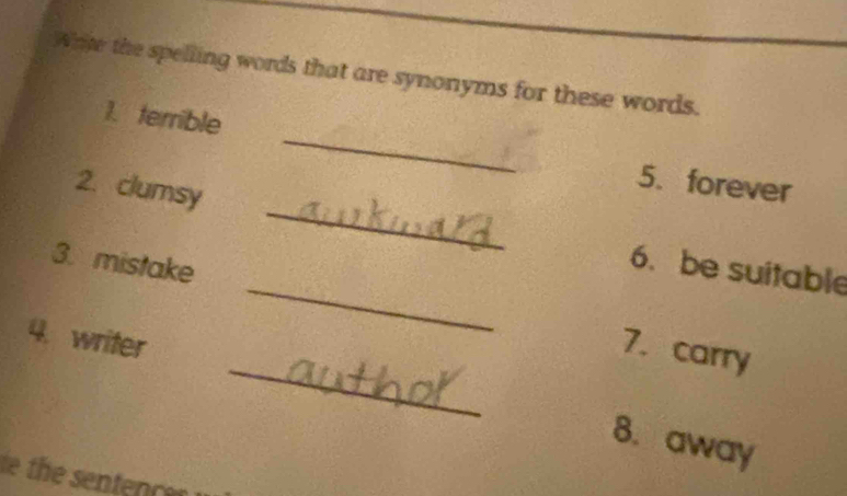 Write the spelling words that are synonyms for these words. 
1. terrible _5. forever 
_ 
2. clumsy _6. be suitable 
3. mistake 
_ 
4. writer 
7. carry 
8. away 
the sentec