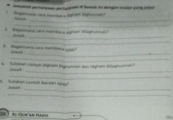 Jawablah pertanyaan-pertanyaan di bawah ini dengan uraian yang jelas! 
1. Ragaimana cara membaca idgham bighunnan? 
Jawab : 
_ 
_ 
2. Bagalmana cara membaca sigham bilaghunnan? 
harwist :_ 
_ 
3. Bagaimana cara membaca Iglab? 
Jewáb : 
_ 
_ 
_ 
4. Tuliskan contoh idgham bighunnah dan idgham bilaghunnah? 
Jawab 
_ 
5. Tuliskan contoh bacaan iqlab? 
Jawab : 
_ 
_
20 Al-Qur'an Hadis Rae