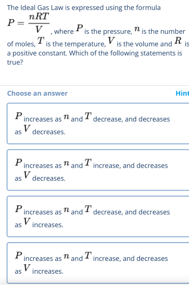 The Ideal Gas Law is expressed using the formula
P= nRT/V  , where P is the pressure, n is the number
of moles, T is the temperature, V is the volume and R is
a positive constant. Which of the following statements is
true?
Choose an answer Hint
P increases asη and T decrease, and decreases
as V decreases.
P increases as η and T increase, and decreases
a
as decreases.
P increases as η and T decrease, and decreases
as V increases.
P increases asn and T increase, and decreases
as V increases.