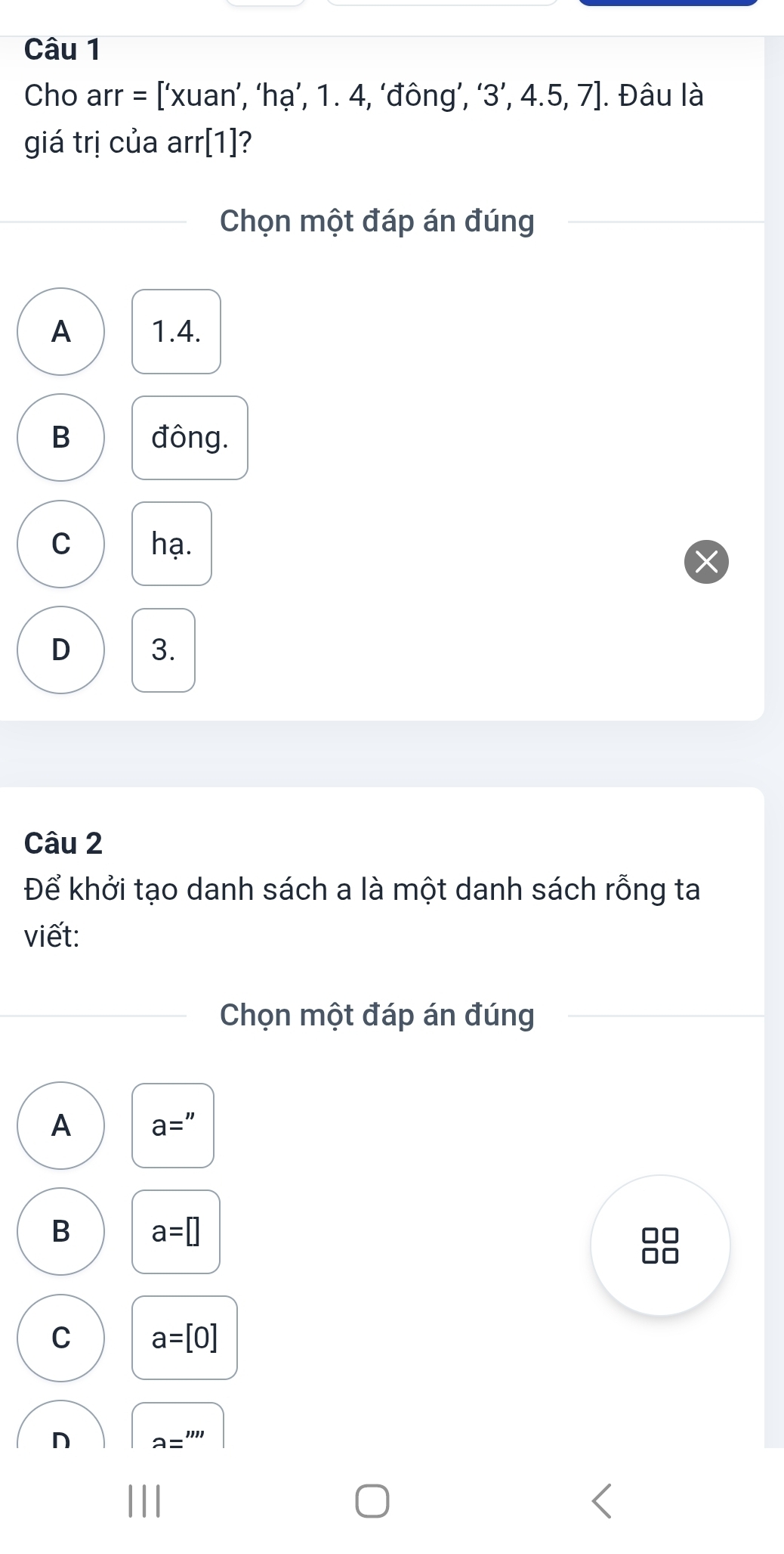 Cho arr = [‘xuan’, ‘hạ’, 1. 4, ‘đông’, ‘ 3 ’, 4 .5, 7. Đâu là
giá trị của arr[1]?
Chọn một đáp án đúng
A 1.4.
B đông.
C hạ.
D 3.
Câu 2
Để khởi tạo danh sách a là một danh sách rỗng ta
viết:
Chọn một đáp án đúng
A a=''
B a=□
□□
C a=[0]
D a=''''