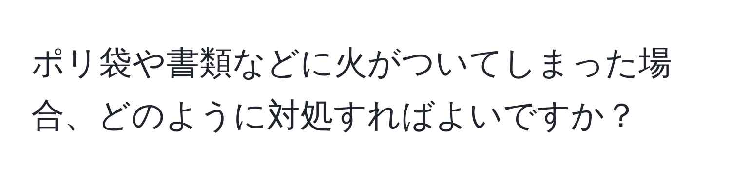 ポリ袋や書類などに火がついてしまった場合、どのように対処すればよいですか？