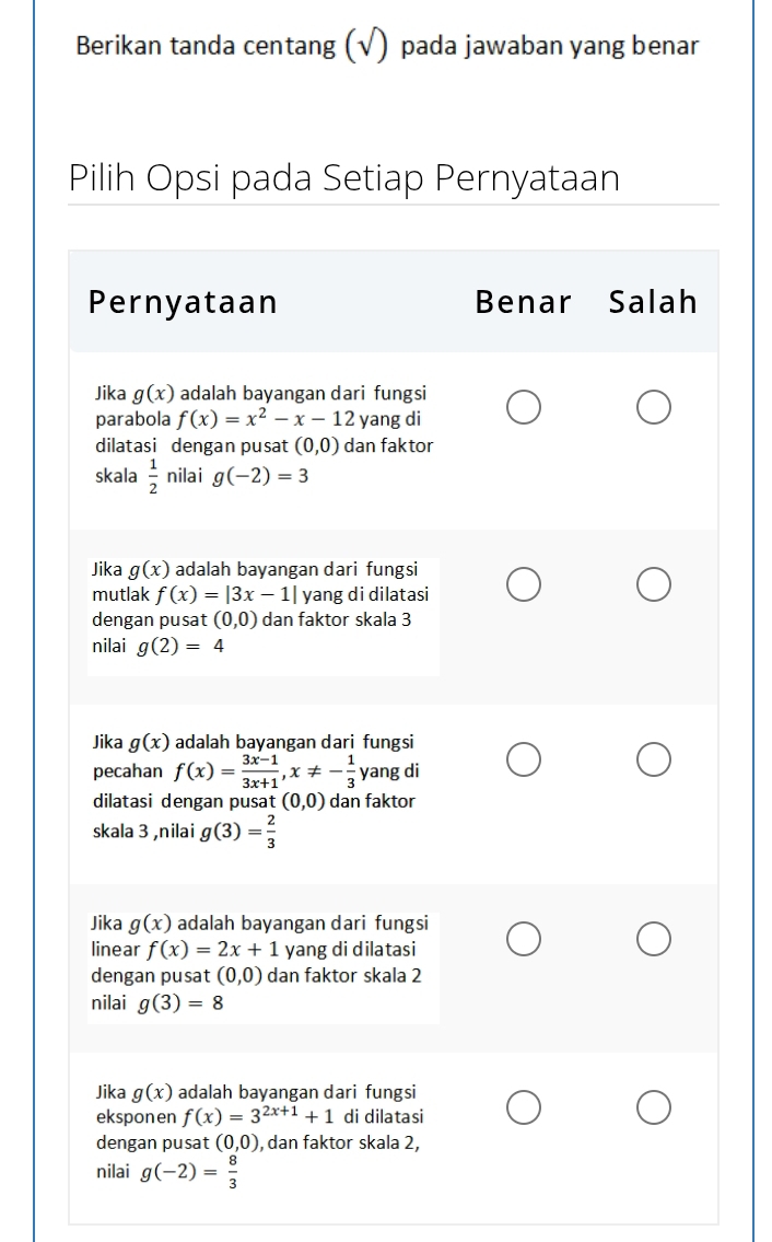 Berikan tanda centang (√) pada jawaban yang benar
Pilih Opsi pada Setiap Pernyataan
Pernyataan Benar Salah
Jika g(x) adalah bayangan dari fungsi
parabola f(x)=x^2-x-12 yang di
dilatasi dengan pusat (0,0) dan faktor
skala  1/2  nilai g(-2)=3
Jika g(x) adalah bayangan dari fungsi
mutlak f(x)=|3x-1| yang di dilatasi
dengan pusat (0,0) dan faktor skala 3
nilai g(2)=4
Jika g(x) adalah bayangan dari fungsi
pecahan f(x)= (3x-1)/3x+1 , x!= - 1/3  yang di
dilatasi dengan pusat (0,0) dan faktor
skala 3 ,nilai g(3)= 2/3 
Jika g(x) adalah bayangan dari fungsi
linear f(x)=2x+1 yang di dilatasi
dengan pusat (0,0) dan faktor skala 2
nilai g(3)=8
Jika g(x) adalah bayangan dari fungsi
ekspon en f(x)=3^(2x+1)+1 di dilatasi
dengan pusat (0,0) , dan faktor skala 2,
nilai g(-2)= 8/3 