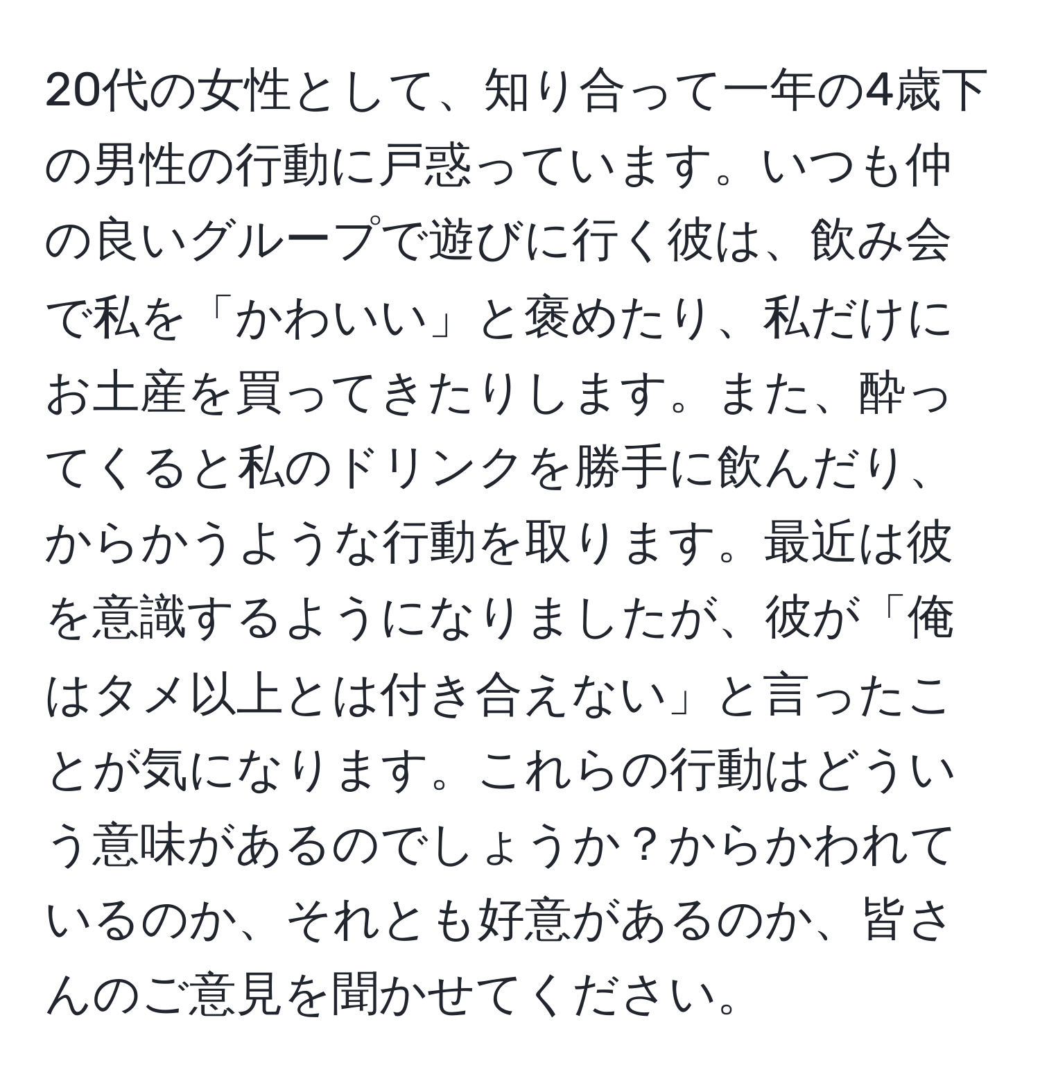 20代の女性として、知り合って一年の4歳下の男性の行動に戸惑っています。いつも仲の良いグループで遊びに行く彼は、飲み会で私を「かわいい」と褒めたり、私だけにお土産を買ってきたりします。また、酔ってくると私のドリンクを勝手に飲んだり、からかうような行動を取ります。最近は彼を意識するようになりましたが、彼が「俺はタメ以上とは付き合えない」と言ったことが気になります。これらの行動はどういう意味があるのでしょうか？からかわれているのか、それとも好意があるのか、皆さんのご意見を聞かせてください。