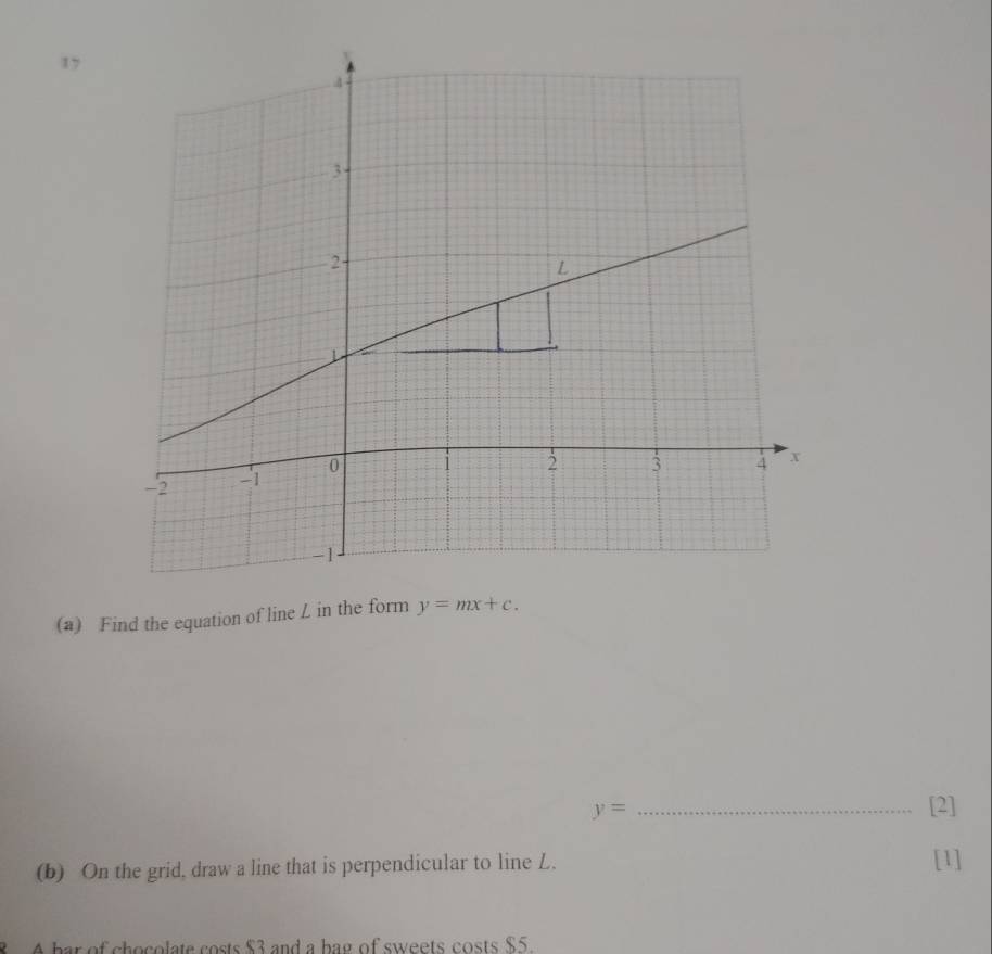 17 
(a) Find the equation of line L in the form y=mx+c.
y= _[2] 
(b) On the grid, draw a line that is perpendicular to line L. [1] 
8 A bar of chocolate costs $3 and a bag of sweets costs $5.