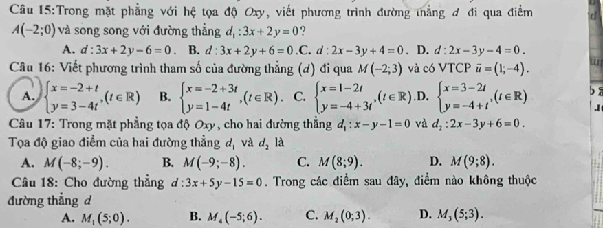 Trong mặt phẳng với hệ tọa độ Oxy, viết phương trình đường tẳng ơ đi qua điểm C
A(-2;0) và song song với đường thẳng d_1:3x+2y=0 ?
A. d:3x+2y-6=0. B. d:3x+2y+6=0.C.d:2x-3y+4=0. D. d:2x-3y-4=0.
Câu 16: Viết phương trình tham số của đường thẳng (d) đi qua M(-2;3) và có VTCP vector u=(1;-4). w
A. beginarrayl x=-2+t y=3-4tendarray. ,(t∈ R) B. beginarrayl x=-2+3t y=1-4tendarray. ,(t∈ R) C. beginarrayl x=1-2t y=-4+3tendarray. ,(t∈ R) .D. beginarrayl x=3-2t y=-4+tendarray. ,(t∈ R) ba
.I
*  Câu 17: Trong mặt phẳng tọa độ Oxy, cho hai đường thẳng d_1:x-y-1=0 và d_2:2x-3y+6=0.
Tọa độ giao điểm của hai đường thẳng d_1 và d_2la
A. M(-8;-9). B. M(-9;-8). C. M(8;9). D. M(9;8).
Câu 18: Cho đường thẳng d:3x+5y-15=0. Trong các điểm sau đây, điểm nào không thuộc
đường thẳng d
A. M_1(5;0). B. M_4(-5;6). C. M_2(0;3). D. M_3(5;3).