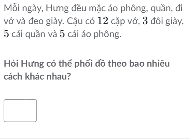 Mỗi ngày, Hưng đều mặc áo phông, quần, đi 
vớ và đeo giày. Cậu có 12 cặp vớ, 3 đôi giày,
5 cái quần và 5 cái áo phông. 
Hỏi Hưng có thể phối đồ theo bao nhiêu 
cách khác nhau?