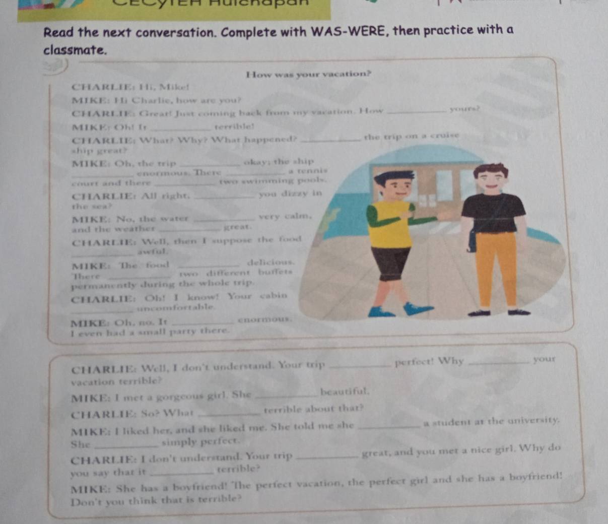 enapan 
Read the next conversation. Complete with WAS-WERE, then practice with a 
classmate. 
How wa 
CHARLIE: Hi, Mike! 
MIKE: Hi Charlie, how are you? 
CHARLIE: Great! Just coming back from 
MIKE: Oh! I _terrible! 
CHARLIE; What? Why? What happene 
ship great? 
MIKE: Oh, the trip _okay; the 
_enormous. There _ 
court and there _two swimmin 
CHARLIE: All right. _you d 
the sea? 
MIKE: No, the water _very 
and the weather _great. 
CHARLIE: Well, then I suppose the fo 
_ 
awful 
MIKE: The. food _deliciou 
There _two different buffet 
permanently during the whole trip. 
CHARLIE： Oh！ I know! Your cabin 
_ 
uncomfortable. 
MIKE: Oh, no. It _cnommows 
I even had a small party there. 
CHARLIE: Well, I don't understand. Your trip _perfect! Why_ 
your 
vacation terrible? 
MIKE: I met a gorgeous girl. She _beautiful. 
CHARLIE: So? What _terrible about that? 
MIKE; I liked her, and she liked me. She told me she _a student at the university. 
She _simply perfect. 
CHARLIE: I don't understand. Your trip _great, and you met a nice girl. Why do 
you say that it _terrible? 
MIKE: She has a boyfriend! The perfect vacation, the perfect girl and she has a boyfriend! 
Don't you think that is terrible?