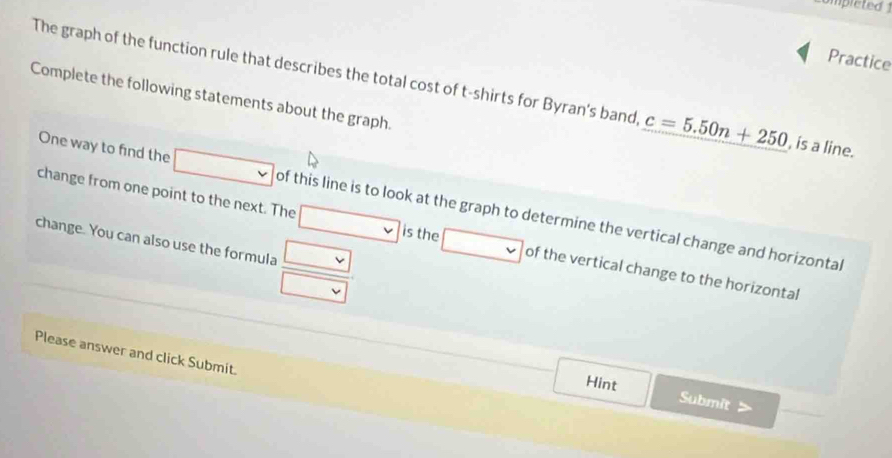 Practice 
The graph of the function rule that describes the total cost of t-shirts for Byran's band, c=5.50n+250 , is a line. 
Complete the following statements about the graph. 
One way to find the of this line is to look at the graph to determine the vertical change and horizontal 
change from one point to the next. The is the of the vertical change to the horizontal 
change. You can also use the formula 
Please answer and click Submit. 
Hint 
Submit