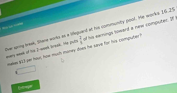 Mra tus níveles
 2/5  of his earnings toward a new computer. If 
Over spring break, Shane works as a lifeguard at his community pool. He works 16.25
every week of his 2-week break. He puts makes $13 per hour, how much money does he save for his computer?
$
Entregar