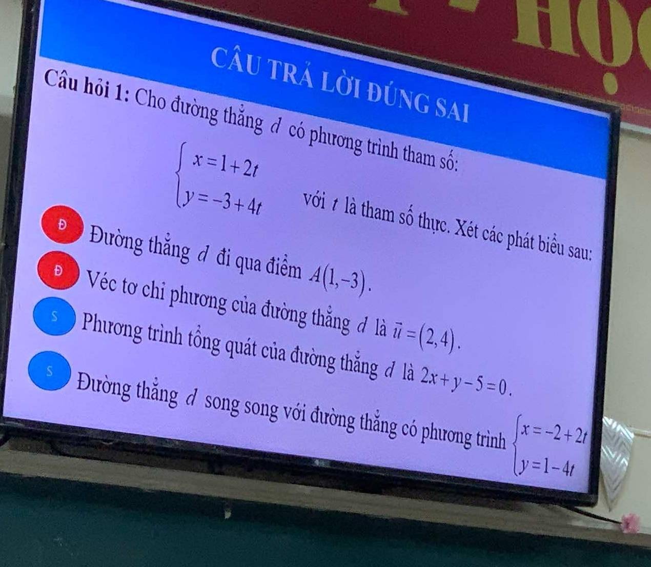 câu trả lời đúng sai
Câu hỏi 1: Cho đường thắng đ có phương trình tham số
beginarrayl x=1+2t y=-3+4tendarray. với # là tham số thực. Xét các phát biểu sau:
D Đường thẳng đ đi qua điểm A(1,-3). 
Đ 9 Véc tơ chỉ phương của đường thẳng đ là vector u=(2,4).
Phương trình tổng quát của đường thắng đ là 2x+y-5=0.
S Đường thắng đ song song với đường thắng có phương trình beginarrayl x=-2+2t y=1-4tendarray.