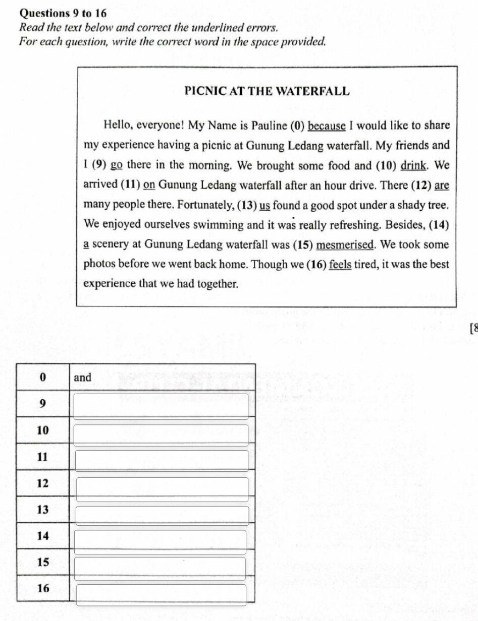 to 16 
Read the text below and correct the underlined errors. 
For each question, write the correct word in the space provided. 
PICNIC AT THE WATERFALL 
Hello, everyone! My Name is Pauline (0) because I would like to share 
my experience having a picnic at Gunung Ledang waterfall. My friends and 
I (9) go there in the morning. We brought some food and (10) drink. We 
arrived (11) on Gunung Ledang waterfall after an hour drive. There (12) are 
many people there. Fortunately, (13) us found a good spot under a shady tree. 
We enjoyed ourselves swimming and it was really refreshing. Besides, (14) 
a scenery at Gunung Ledang waterfall was (15) mesmerised. We took some 
photos before we went back home. Though we (16) feels tired, it was the best 
experience that we had together. 
[8