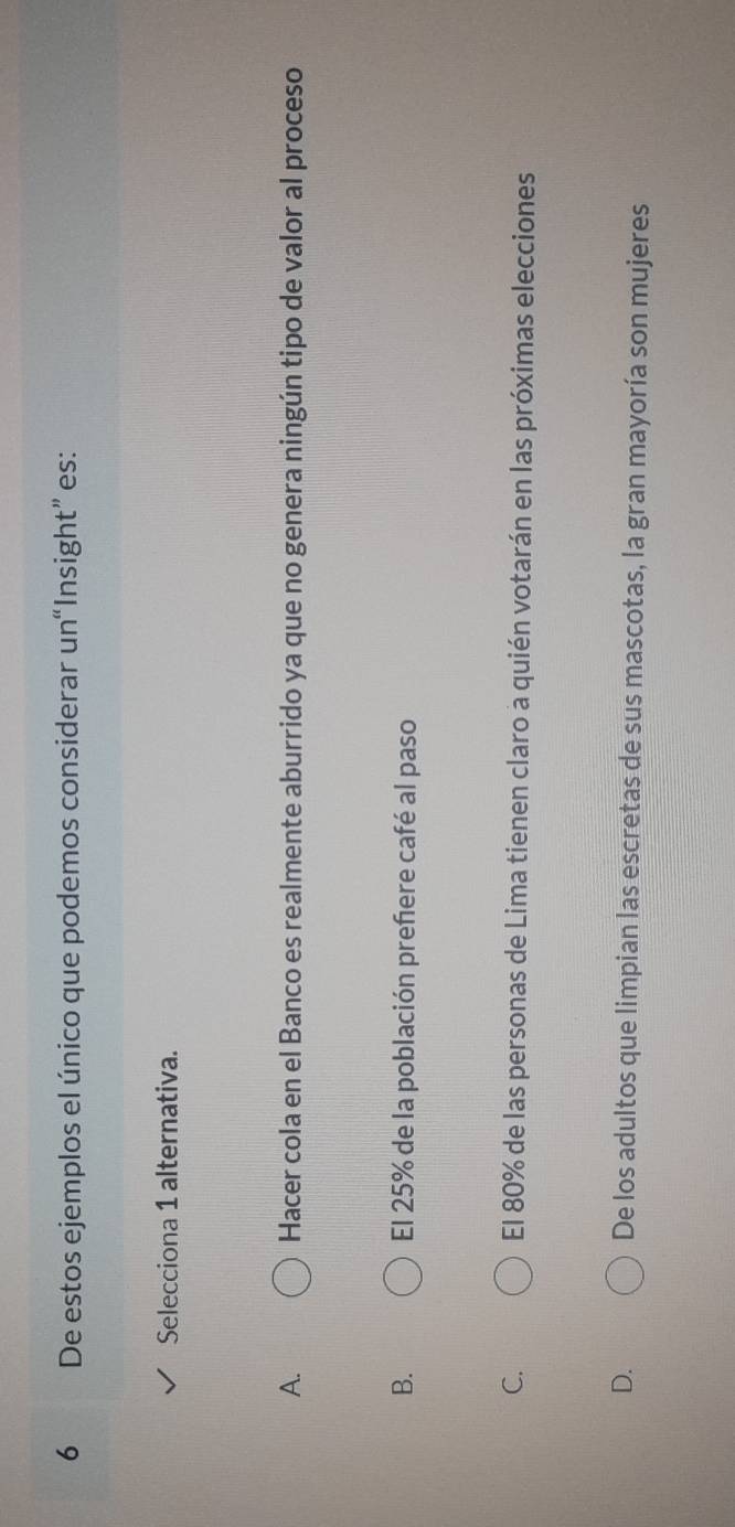 De estos ejemplos el único que podemos considerar un“Insight” es:
Selecciona 1 alternativa.
A. Hacer cola en el Banco es realmente aburrido ya que no genera ningún tipo de valor al proceso
B. El 25% de la población prefere café al paso
C. El 80% de las personas de Lima tienen claro a quién votarán en las próximas elecciones
D. De los adultos que limpian las escretas de sus mascotas, la gran mayoría son mujeres