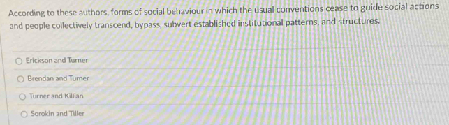 According to these authors, forms of social behaviour in which the usual conventions cease to guide social actions
and people collectively transcend, bypass, subvert established institutional patterns, and structures.
Erickson and Turner
Brendan and Turner
Turner and Killian
Sorokin and Tiller