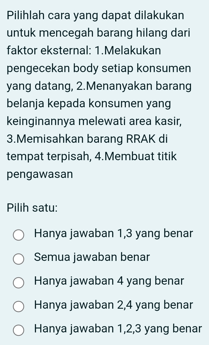 Pilihlah cara yang dapat dilakukan
untuk mencegah barang hilang dari
faktor eksternal: 1.Melakukan
pengecekan body setiap konsumen
yang datang, 2.Menanyakan barang
belanja kepada konsumen yang
keinginannya melewati area kasir,
3.Memisahkan barang RRAK di
tempat terpisah, 4.Membuat titik
pengawasan
Pilih satu:
Hanya jawaban 1, 3 yang benar
Semua jawaban benar
Hanya jawaban 4 yang benar
Hanya jawaban 2, 4 yang benar
Hanya jawaban 1, 2, 3 yang benar