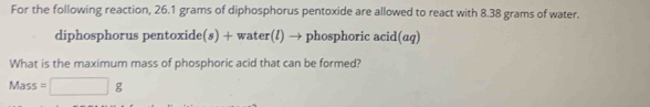 For the following reaction, 26.1 grams of diphosphorus pentoxide are allowed to react with 8.38 grams of water. 
diphosphorus pentoxide(s) + water(!) → phosphoric acid(aq) 
What is the maximum mass of phosphoric acid that can be formed?
Mass=□ g