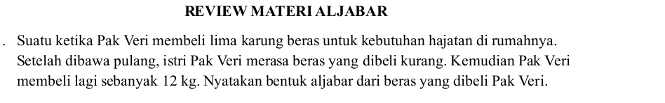 REVIEW MATERI ALJABAR 
. Suatu ketika Pak Veri membeli lima karung beras untuk kebutuhan hajatan di rumahnya. 
Setelah dibawa pulang, istri Pak Veri merasa beras yang dibeli kurang. Kemudian Pak Veri 
membeli lagi sebanyak 12 kg. Nyatakan bentuk aljabar dari beras yang dibeli Pak Veri.