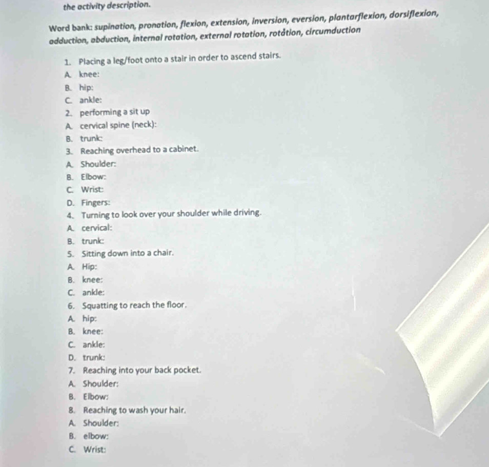 the activity description.
Word bank: supination, pronation, flexion, extension, inversion, eversion, plantarflexion, dorsiflexion,
adduction, abduction, internal rotation, external rotation, rotåtion, circumduction
1. Placing a leg/foot onto a stair in order to ascend stairs.
A. knee:
B. hip:
C. ankle:
2. performing a sit up
A. cervical spine (neck):
B. trunk:
3. Reaching overhead to a cabinet.
A. Shoulder:
B. Elbow:
C. Wrist:
D. Fingers:
4. Turning to look over your shoulder while driving.
A. cervical:
B. trunk:
5. Sitting down into a chair.
A. Hip:
B. knee:
C. ankle:
6. Squatting to reach the floor.
A. hip:
B. knee:
C. ankle:
D. trunk:
7. Reaching into your back pocket.
A. Shoulder:
B. Elbow:
8. Reaching to wash your hair.
A. Shoulder:
B. elbow:
C. Wrist: