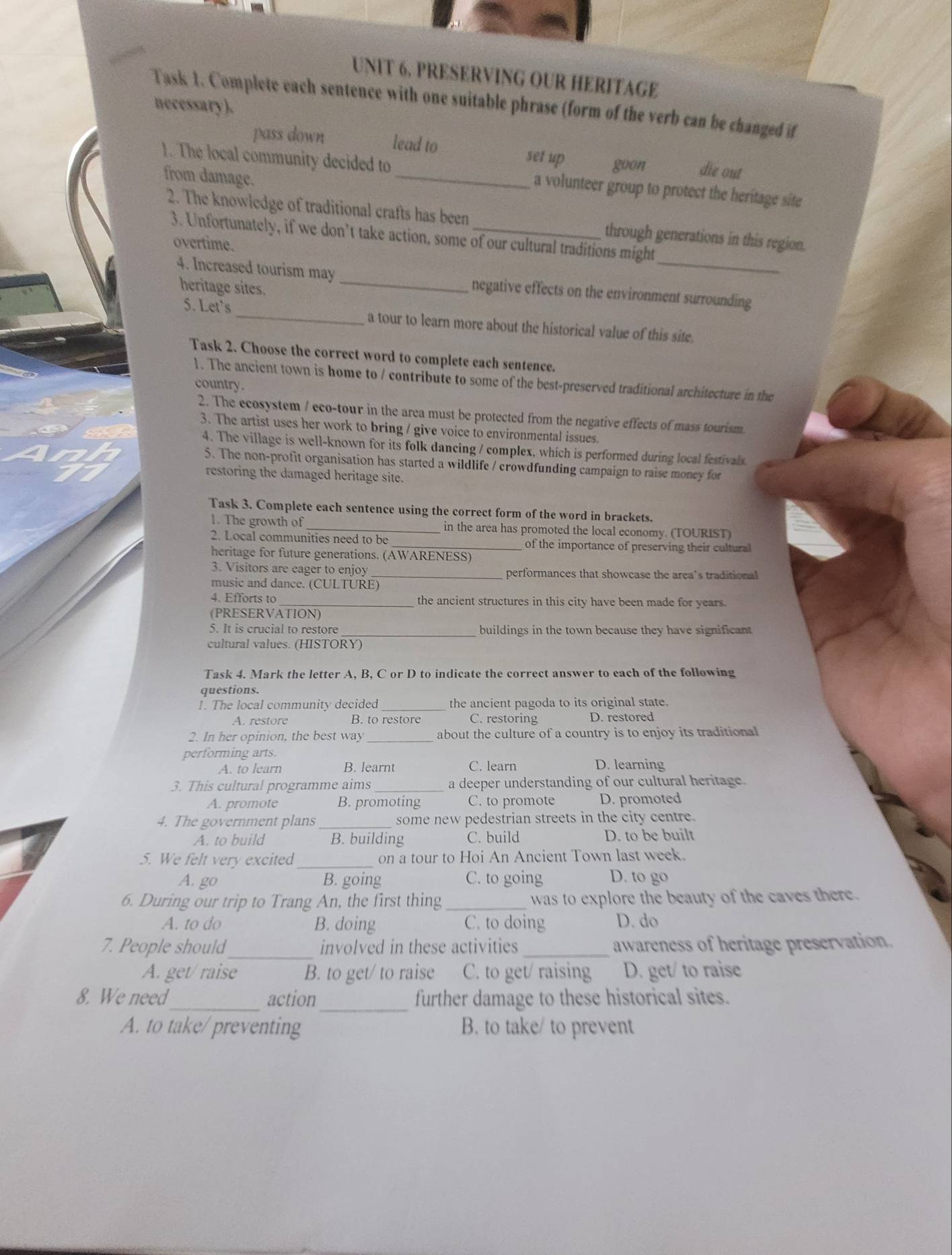 PRESERVING OUR HERITAGE
Task 1. Complete each sentence with one suitable phrase (form of the verb can be changed if
necessary).
pass down lead to
set up goon die out
1. The local community decided to _a volunteer group to protect the heritage site
from damage.
2. The knowledge of traditional crafts has been_ through generations in this region.
3. Unfortunately, if we don’t take action, some of our cultural traditions might
overtime.
4. Increased tourism may_ negative effects on the environment surrounding
heritage sites.
5. Let's _a tour to learn more about the historical value of this site.
Task 2. Choose the correct word to complete each sentence.
1. The ancient town is home to / contribute to some of the best-preserved traditional architecture in the
country.
2. The ecosystem / eco-tour in the area must be protected from the negative effects of mass tourism.
3. The artist uses her work to bring / give voice to environmental issues.
4. The village is well-known for its folk dancing / complex, which is performed during local festivals
5. The non-profit organisation has started a wildlife / crowdfunding campaign to raise money for
restoring the damaged heritage site.
Task 3. Complete each sentence using the correct form of the word in brackets.
1. The growth of_ in the area has promoted the local economy. (TOURIST)
2. Local communities need to be _of the importance of preserving their cultural
heritage for future generations. (AWARENESS)
3. Visitors are eager to enjoy _performances that showcase the area’s traditional
music and dance. (CULTURE)
4. Efforts to_ the ancient structures in this city have been made for years.
(PRESERVATION)
5. It is crucial to restore_ buildings in the town because they have significant
cultural values. (HISTORY)
Task 4. Mark the letter A, B, C or D to indicate the correct answer to each of the following
questions.
1. The local community decided_ the ancient pagoda to its original state.
A. restore B. to restore C. restoring D. restored
2. In her opinion, the best way about the culture of a country is to enjoy its traditional
performing arts.
A. to learn B. learnt C. learn D. learning
3. This cultural programme aims _a deeper understanding of our cultural heritage.
A. promote B. promoting C. to promote D. promoted
4. The government plans _some new pedestrian streets in the city centre.
A. to build B. building C. build D. to be built
5. We felt very excited _on a tour to Hoi An Ancient Town last week.
A. go B. going C. to going D. to go
6. During our trip to Trang An, the first thing_ was to explore the beauty of the caves there.
A. to do B. doing C. to doing D. do
_
7. People should involved in these activities _awareness of heritage preservation.
A. get/ raise B. to get/ to raise C. to get/ raising D. get/ to raise
_
_
8. We need action further damage to these historical sites.
A. to take/ preventing B. to take/ to prevent