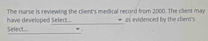 The nurse is reviewing the client's medical record from 2000. The client may 
have developed Select... as evidenced by the client's 
_ 
_ 
Select...