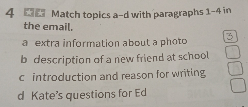 Match topics a-d with paragraphs 1-4 in 
the email. 
3 
a extra information about a photo 
b description of a new friend at school 
c introduction and reason for writing 
d Kate’s questions for Ed