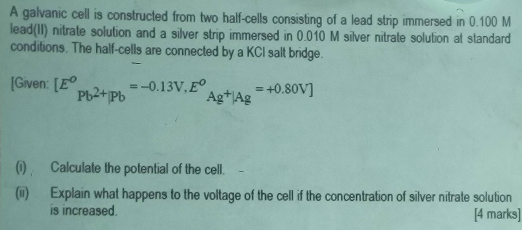 A galvanic cell is constructed from two half-cells consisting of a lead strip immersed in 0.100 M
lead(II) nitrate solution and a silver strip immersed in 0.010 M silver nitrate solution at standard 
conditions. The half-cells are connected by a KCI salt bridge. 
[Given: [E^o_Pb^(2+)|Pb=-0.13V, E^o_Ag^+|Ag=+0.80V]
(i) Calculate the potential of the cell. 
(ii) Explain what happens to the voltage of the cell if the concentration of silver nitrate solution 
is increased. 
[4 marks]