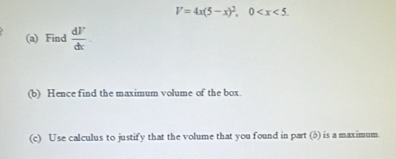 V=4x(5-x)^2, 0 . 
(a) Find  dV/dx . 
(b) Hence find the maximum volume of the box. 
(c) Use calculus to justify that the volume that you found in part (b) is a maximum.