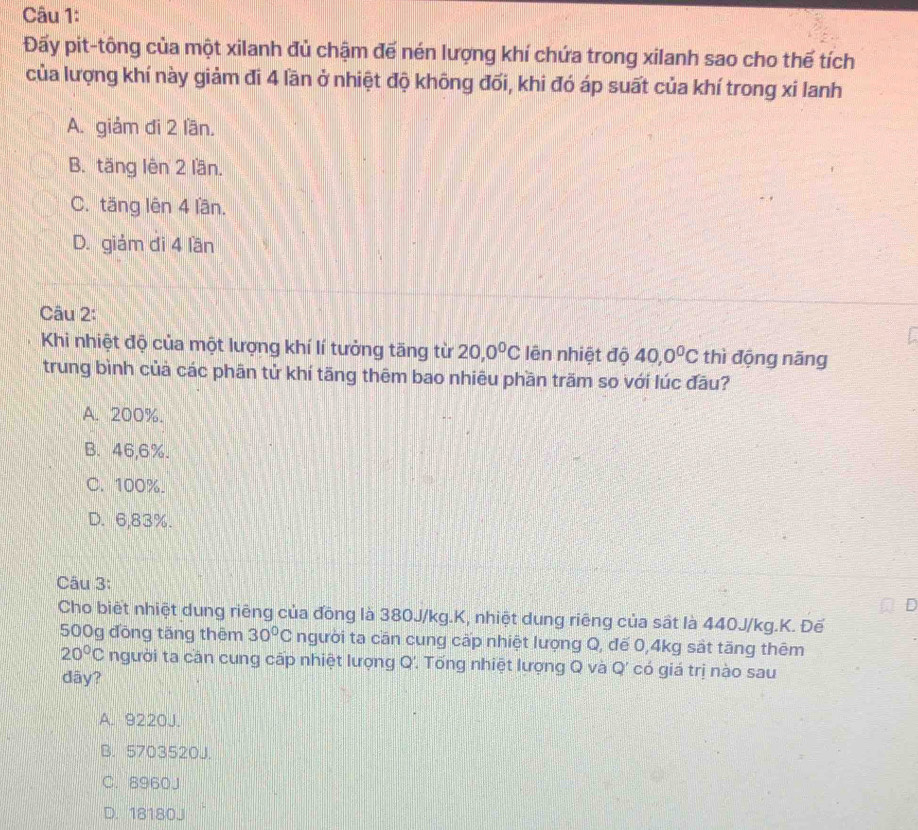 Đấy pit-tông của một xilanh đủ chậm đế nén lượng khí chứa trong xilanh sao cho thế tích
của lượng khí này giảm đi 4 lần ở nhiệt độ không đối, khi đó áp suất của khí trong xi lanh
A. giảm đi 2 län.
B. täng lên 2 lần.
C. tăng lên 4 lần.
D. giám di 4 lần
Câu 2:
Khi nhiệt độ của một lượng khí lí tưởng tăng từ 20, 0^0C lên nhiệt độ 40, 0^0C thì động năng
trung bình củả các phān tử khí tãng thêm bao nhiêu phần trăm so với lúc đầu?
A. 200%.
B. 46,6%.
C. 100%.
D. 6,83%.
Câu 3:
Cho biết nhiệt dung riêng của đồng là 380J/kg.K, nhiệt dung riêng của sất là 440J/kg.K. Đế
500g đồng tăng thêm 30°C người ta cần cung cấp nhiệt lượng Q, đế 0,4kg sắt tăng thêm
20°C người ta căn cung cấp nhiệt lượng Q'. Tống nhiệt lượng Q và Q' có giá trị nào sau
dây?
A. 9220J.
B. 5703520J.
C. 8960J
D. 18180J