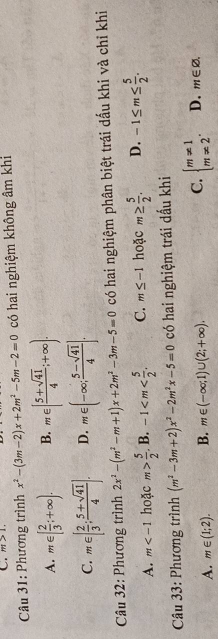 m>1. 
* Câu 31: Phương trình x^2-(3m-2)x+2m^2-5m-2=0 có hai nghiệm không âm khi
A. m∈ [ 2/3 ;+∈fty ). B. m∈ [ (5+sqrt(41))/4 ;+∈fty ).
C. m∈ [ 2/3 ; (5+sqrt(41))/4 ]. D. m∈ (-∈fty ; (5-sqrt(41))/4 ]. 
* Câu 32: Phương trình 2x^2-(m^2-m+1)x+2m^2-3m-5=0 có hai nghiệm phân biệt trái dấu khi và chỉ khi
A. m hoặc . B. C. m≤ -1 hoặc m≥  5/2 . D. -1≤ m≤  5/2 . 
Câu 33: Phương trình (m^2-3m+2)x^2-2m^2x-5=0 có hai nghiệm trái dấu khi
A. m∈ (1;2).
B. m∈ (-∈fty ;1)∪ (2;+∈fty ).
C. beginarrayl m!= 1 m!= 2endarray.. D. m∈ varnothing.