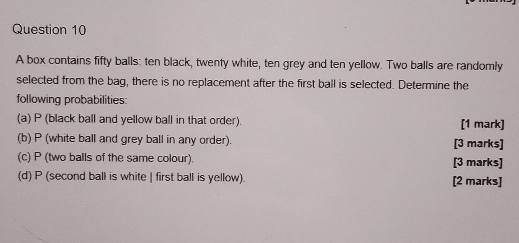 A box contains fifty balls: ten black, twenty white, ten grey and ten yellow. Two balls are randomly 
selected from the bag, there is no replacement after the first ball is selected. Determine the 
following probabilities: 
(a) P (black ball and yellow ball in that order). [1 mark] 
(b) P (white ball and grey ball in any order). 
[3 marks] 
(c) P (two balls of the same colour). 
[3 marks] 
(d) P (second ball is white | first ball is yellow). 
[2 marks]