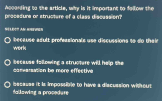 According to the article, why is it important to follow the
procedure or structure of a class discussion?
SELECT AN ANSWER
because adult professionals use discussions to do their
work
because following a structure will help the
conversation be more effective
because it is impossible to have a discussion without
following a procedure