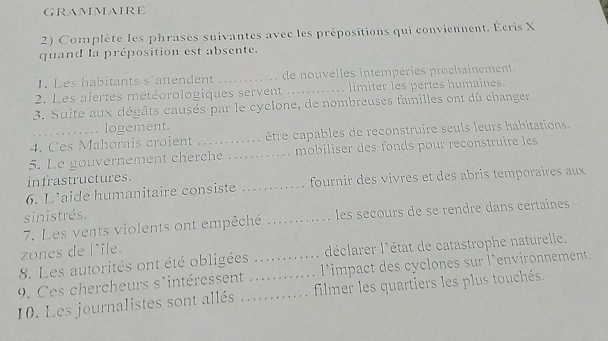 GRAMMAIRE 
2) Complète les phrases suivantes avec les prépositions qui conviennent. Écris X
quand la préposition est absente. 
1. Les habitants s attendent _de nouvelles intempéries prochainement. 
2. Les alertes météorologiques servent _limiter les pertes humaines. 
3. Suite aux dégâts causés par le cyclone, de nombreuses familles ont dû changer 
logement. 
4. Ces Mahorais croient . être capables de reconstruire seuls leurs habitations. 
5. Le gouvernement cherche _ mobiliser des fonds pour reconstruire les 
infrastructures. 
6. L'aide humanitaire consiste _fournir des vivres et des abris temporaires aux 
sinistrés. 
7. Les vents violents ont empêché _les secours de se rendre dans certaines 
zones de l'île. 
8. Les autorités ont été obligées déclarer l'état de catastrophe naturelle. 
9. Ces chercheurs s'intéressent _l’impact des cyclones sur l’environnement. 
10. Les journalistes sont allés __filmer les quartiers les plus touchés.