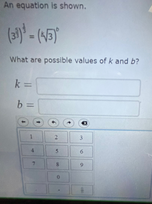 An equation is shown.
(3^(frac 5)3)^ 1/3 =(sqrt[k](3))^6
What are possible values of k and b?
k=
b=