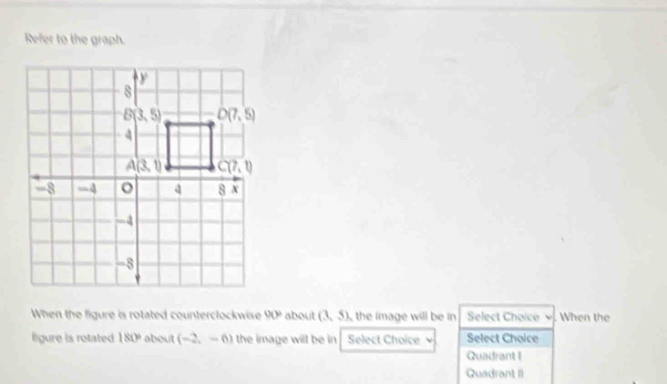 Refer to the graph.
When the figure is rotated counterclockwise 90° about (3,5) , the image will be in Select Choice . When the
llgure is rotated 180° about (-2,-6) the image will be in Select Choice Select Choice
Quadrant I
Quadrant II